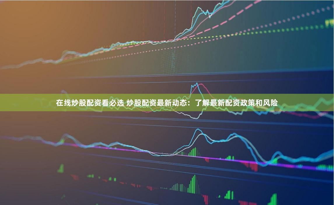 在线炒股配资看必选 炒股配资最新动态：了解最新配资政策和风险