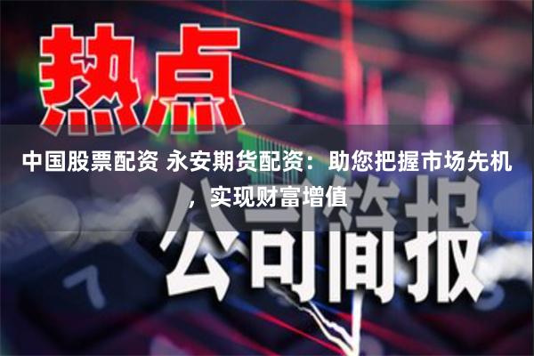 中国股票配资 永安期货配资：助您把握市场先机，实现财富增值