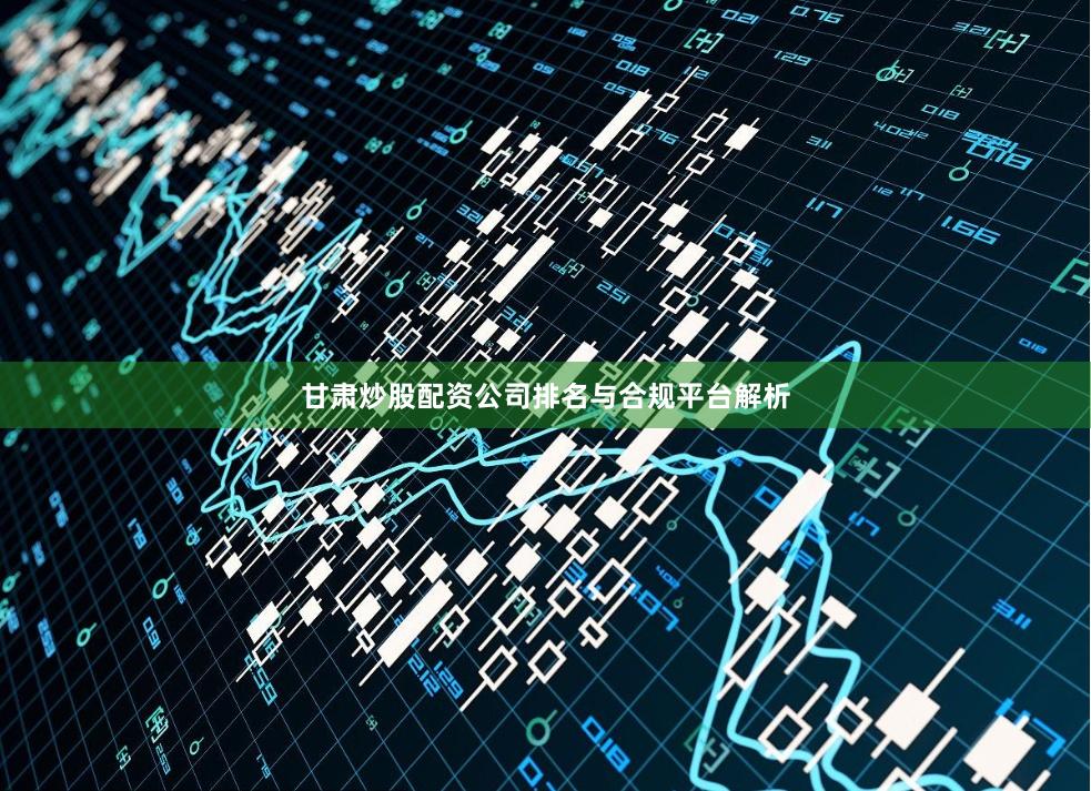 甘肃炒股配资公司排名与合规平台解析